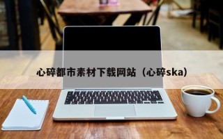 汕头心碎都市素材下载网站（心碎ska）